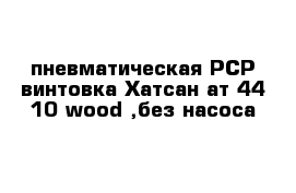 пневматическая РСР винтовка Хатсан ат 44-10-wood ,без насоса
